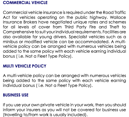 COMMERCIAL VEHICLE Commercial vehicle insurance is required under the Road Traffic Act for vehicles operating on the public highway. Wallace Insurance Brokers have negotiated unique rates and schemes for all levels of cover from Third Party Fire and Theft to Comprehensive to suit your individual requirements. Facilities are also available for young drivers. Specialist vehicles such as a minibus or modified vehicle can be accommodated. A multi-vehicle policy can be arranged with numerous vehicles being added to the same policy with each vehicle earning individual bonus ( i.e. Not a Fleet Type Policy). MULTI VEHICLE POLICY A multi-vehicle policy can be arranged with numerous vehicles being added to the same policy with each vehicle earning individual bonus ( i.e. Not a Fleet Type Policy). BUSINESS USE If you use your own private vehicle in your work, then you should inform your insurers as you will not be covered for business use (travelling to/from work is usually included).