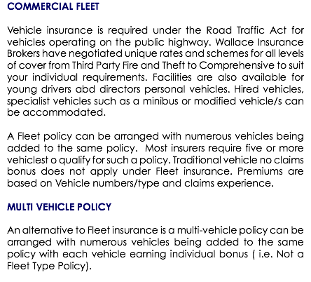 COMMERCIAL FLEET Vehicle insurance is required under the Road Traffic Act for vehicles operating on the public highway. Wallace Insurance Brokers have negotiated unique rates and schemes for all levels of cover from Third Party Fire and Theft to Comprehensive to suit your individual requirements. Facilities are also available for young drivers abd directors personal vehicles. Hired vehicles, specialist vehicles such as a minibus or modified vehicle/s can be accommodated. A Fleet policy can be arranged with numerous vehicles being added to the same policy. Most insurers require five or more vehiclest o qualify for such a policy. Traditional vehicle no claims bonus does not apply under Fleet insurance. Premiums are based on Vehicle numbers/type and claims experience. MULTI VEHICLE POLICY An alternative to Fleet insurance is a multi-vehicle policy can be arranged with numerous vehicles being added to the same policy with each vehicle earning individual bonus ( i.e. Not a Fleet Type Policy).