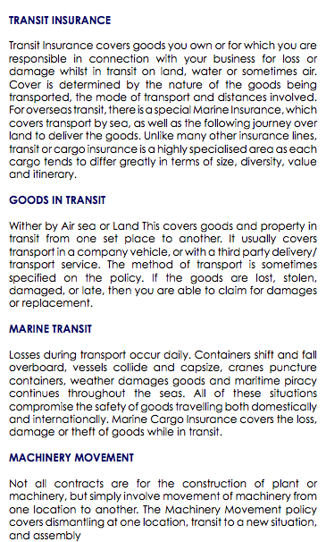  TRANSIT INSURANCE Transit Insurance covers goods you own or for which you are responsible in connection with your business for loss or damage whilst in transit on land, water or sometimes air. Cover is determined by the nature of the goods being transported, the mode of transport and distances involved. For overseas transit, there is a special Marine Insurance, which covers transport by sea, as well as the following journey over land to deliver the goods. Unlike many other insurance lines, transit or cargo insurance is a highly specialised area as each cargo tends to differ greatly in terms of size, diversity, value and itinerary. GOODS IN TRANSIT Wither by Air sea or Land This covers goods and property in transit from one set place to another. It usually covers transport in a company vehicle, or with a third party delivery/transport service. The method of transport is sometimes specified on the policy. If the goods are lost, stolen, damaged, or late, then you are able to claim for damages or replacement. MARINE TRANSIT Losses during transport occur daily. Containers shift and fall overboard, vessels collide and capsize, cranes puncture containers, weather damages goods and maritime piracy continues throughout the seas. All of these situations compromise the safety of goods travelling both domestically and internationally. Marine Cargo Insurance covers the loss, damage or theft of goods while in transit. MACHINERY MOVEMENT Not all contracts are for the construction of plant or machinery, but simply involve movement of machinery from one location to another. The Machinery Movement policy covers dismantling at one location, transit to a new situation, and assembly