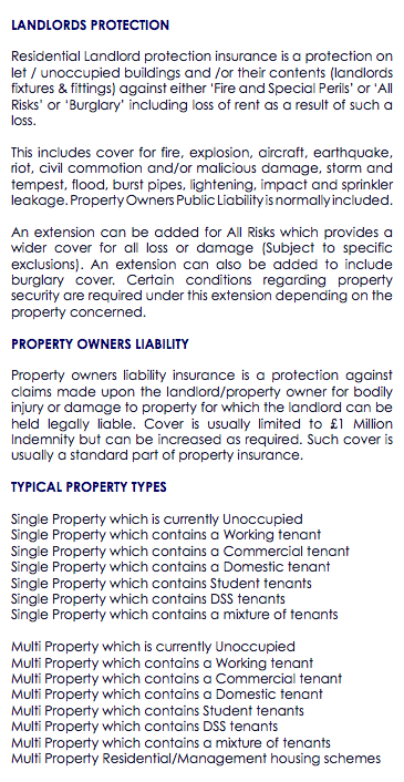  LANDLORDS PROTECTION Residential Landlord protection insurance is a protection on let / unoccupied buildings and /or their contents (landlords fixtures & fittings) against either ‘Fire and Special Perils’ or ‘All Risks’ or ‘Burglary’ including loss of rent as a result of such a loss. This includes cover for fire, explosion, aircraft, earthquake, riot, civil commotion and/or malicious damage, storm and tempest, flood, burst pipes, lightening, impact and sprinkler leakage. Property Owners Public Liability is normally included. An extension can be added for All Risks which provides a wider cover for all loss or damage (Subject to specific exclusions). An extension can also be added to include burglary cover. Certain conditions regarding property security are required under this extension depending on the property concerned. PROPERTY OWNERS LIABILITY Property owners liability insurance is a protection against claims made upon the landlord/property owner for bodily injury or damage to property for which the landlord can be held legally liable. Cover is usually limited to £1 Million Indemnity but can be increased as required. Such cover is usually a standard part of property insurance. TYPICAL PROPERTY TYPES Single Property which is currently Unoccupied Single Property which contains a Working tenant Single Property which contains a Commercial tenant Single Property which contains a Domestic tenant Single Property which contains Student tenants Single Property which contains DSS tenants Single Property which contains a mixture of tenants Multi Property which is currently Unoccupied Multi Property which contains a Working tenant Multi Property which contains a Commercial tenant Multi Property which contains a Domestic tenant Multi Property which contains Student tenants Multi Property which contains DSS tenants Multi Property which contains a mixture of tenants Multi Property Residential/Management housing schemes 