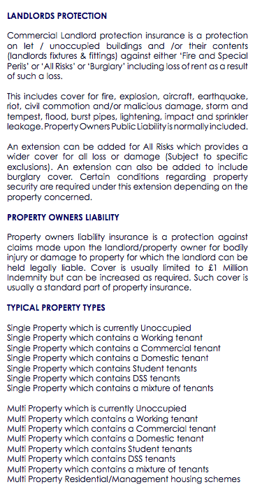  LANDLORDS PROTECTION Commercial Landlord protection insurance is a protection on let / unoccupied buildings and /or their contents (landlords fixtures & fittings) against either ‘Fire and Special Perils’ or ‘All Risks’ or ‘Burglary’ including loss of rent as a result of such a loss. This includes cover for fire, explosion, aircraft, earthquake, riot, civil commotion and/or malicious damage, storm and tempest, flood, burst pipes, lightening, impact and sprinkler leakage. Property Owners Public Liability is normally included. An extension can be added for All Risks which provides a wider cover for all loss or damage (Subject to specific exclusions). An extension can also be added to include burglary cover. Certain conditions regarding property security are required under this extension depending on the property concerned. PROPERTY OWNERS LIABILITY Property owners liability insurance is a protection against claims made upon the landlord/property owner for bodily injury or damage to property for which the landlord can be held legally liable. Cover is usually limited to £1 Million Indemnity but can be increased as required. Such cover is usually a standard part of property insurance. TYPICAL PROPERTY TYPES Single Property which is currently Unoccupied Single Property which contains a Working tenant Single Property which contains a Commercial tenant Single Property which contains a Domestic tenant Single Property which contains Student tenants Single Property which contains DSS tenants Single Property which contains a mixture of tenants Multi Property which is currently Unoccupied Multi Property which contains a Working tenant Multi Property which contains a Commercial tenant Multi Property which contains a Domestic tenant Multi Property which contains Student tenants Multi Property which contains DSS tenants Multi Property which contains a mixture of tenants Multi Property Residential/Management housing schemes 