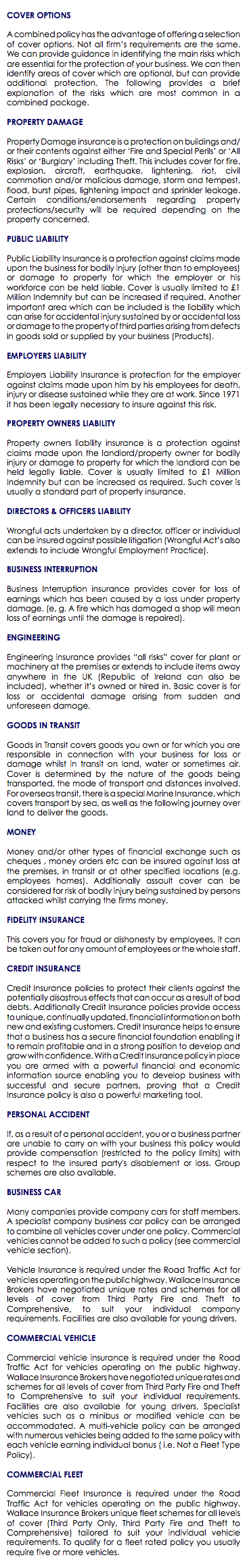  COVER OPTIONS A combined policy has the advantage of offering a selection of cover options. Not all firm’s requirements are the same. We can provide guidance in identifying the main risks which are essential for the protection of your business. We can then identify areas of cover which are optional, but can provide additional protection. The following provides a brief explanation of the risks which are most common in a combined package. PROPERTY DAMAGE Property Damage insurance is a protection on buildings and/or their contents against either ‘Fire and Special Perils’ or ‘All Risks’ or ‘Burglary’ including Theft. This includes cover for fire, explosion, aircraft, earthquake, lightening, riot, civil commotion and/or malicious damage, storm and tempest, flood, burst pipes, lightening impact and sprinkler leakage. Certain conditions/endorsements regarding property protections/security will be required depending on the property concerned. PUBLIC LIABILITY Public Liability Insurance is a protection against claims made upon the business for bodily injury (other than to employees) or damage to property for which the employer or his workforce can be held liable. Cover is usually limited to £1 Million Indemnity but can be increased if required. Another important area which can be included is the liability which can arise for accidental injury sustained by or accidental loss or damage to the property of third parties arising from defects in goods sold or supplied by your business (Products). EMPLOYERS LIABILITY Employers Liability Insurance is protection for the employer against claims made upon him by his employees for death, injury or disease sustained while they are at work. Since 1971 it has been legally necessary to insure against this risk. PROPERTY OWNERS LIABILITY Property owners liability insurance is a protection against claims made upon the landlord/property owner for bodily injury or damage to property for which the landlord can be held legally liable. Cover is usually limited to £1 Million Indemnity but can be increased as required. Such cover is usually a standard part of property insurance. DIRECTORS & OFFICERS LIABILITY Wrongful acts undertaken by a director, officer or individual can be insured against possible litigation (Wrongful Act’s also extends to include Wrongful Employment Practice). BUSINESS INTERRUPTION Business Interruption insurance provides cover for loss of earnings which has been caused by a loss under property damage. (e, g. A fire which has damaged a shop will mean loss of earnings until the damage is repaired). ENGINEERING Engineering insurance provides “all risks” cover for plant or machinery at the premises or extends to include items away anywhere in the UK (Republic of Ireland can also be included), whether it’s owned or hired in. Basic cover is for loss or accidental damage arising from sudden and unforeseen damage. GOODS IN TRANSIT Goods in Transit covers goods you own or for which you are responsible in connection with your business for loss or damage whilst in transit on land, water or sometimes air. Cover is determined by the nature of the goods being transported, the mode of transport and distances involved. For overseas transit, there is a special Marine Insurance, which covers transport by sea, as well as the following journey over land to deliver the goods. MONEY Money and/or other types of financial exchange such as cheques , money orders etc can be insured against loss at the premises, in transit or at other specified locations (e.g. employees homes). Additionally assault cover can be considered for risk of bodily injury being sustained by persons attacked whilst carrying the firms money. FIDELITY INSURANCE This covers you for fraud or dishonesty by employees, it can be taken out for any amount of employees or the whole staff. CREDIT INSURANCE Credit Insurance policies to protect their clients against the potentially disastrous effects that can occur as a result of bad debts. Additionally Credit Insurance policies provide access to unique, continually updated, financial information on both new and existing customers. Credit Insurance helps to ensure that a business has a secure financial foundation enabling it to remain profitable and in a strong position to develop and grow with confidence. With a Credit Insurance policy in place you are armed with a powerful financial and economic information source enabling you to develop business with successful and secure partners, proving that a Credit Insurance policy is also a powerful marketing tool. PERSONAL ACCIDENT If, as a result of a personal accident, you or a business partner are unable to carry on with your business this policy would provide compensation (restricted to the policy limits) with respect to the insured party's disablement or loss. Group schemes are also available. BUSINESS CAR Many companies provide company cars for staff members. A specialist company business car policy can be arranged to combine all vehicles cover under one policy. Commercial vehicles cannot be added to such a policy (see commercial vehicle section). Vehicle Insurance is required under the Road Traffic Act for vehicles operating on the public highway. Wallace Insurance Brokers have negotiated unique rates and schemes for all levels of cover from Third Party Fire and Theft to Comprehensive, to suit your individual company requirements. Facilities are also available for young drivers. COMMERCIAL VEHICLE Commercial vehicle insurance is required under the Road Traffic Act for vehicles operating on the public highway. Wallace Insurance Brokers have negotiated unique rates and schemes for all levels of cover from Third Party Fire and Theft to Comprehensive to suit your individual requirements. Facilities are also available for young drivers. Specialist vehicles such as a minibus or modified vehicle can be accommodated. A multi-vehicle policy can be arranged with numerous vehicles being added to the same policy with each vehicle earning individual bonus ( i.e. Not a Fleet Type Policy). COMMERCIAL FLEET Commercial Fleet Insurance is required under the Road Traffic Act for vehicles operating on the public highway. Wallace Insurance Brokers unique fleet schemes for all levels of cover (Third Party Only, Third Party Fire and Theft to Comprehensive) tailored to suit your individual vehicle requirements. To qualify for a fleet rated policy you usually require five or more vehicles. 