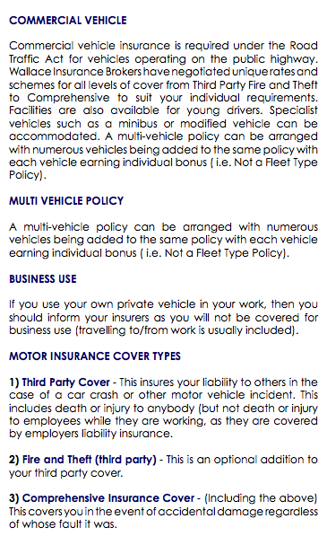  COMMERCIAL VEHICLE Commercial vehicle insurance is required under the Road Traffic Act for vehicles operating on the public highway. Wallace Insurance Brokers have negotiated unique rates and schemes for all levels of cover from Third Party Fire and Theft to Comprehensive to suit your individual requirements. Facilities are also available for young drivers. Specialist vehicles such as a minibus or modified vehicle can be accommodated. A multi-vehicle policy can be arranged with numerous vehicles being added to the same policy with each vehicle earning individual bonus ( i.e. Not a Fleet Type Policy). MULTI VEHICLE POLICY A multi-vehicle policy can be arranged with numerous vehicles being added to the same policy with each vehicle earning individual bonus ( i.e. Not a Fleet Type Policy). BUSINESS USE If you use your own private vehicle in your work, then you should inform your insurers as you will not be covered for business use (travelling to/from work is usually included). MOTOR INSURANCE COVER TYPES 1) Third Party Cover - This insures your liability to others in the case of a car crash or other motor vehicle incident. This includes death or injury to anybody (but not death or injury to employees while they are working, as they are covered by employers liability insurance. 2) Fire and Theft (third party) - This is an optional addition to your third party cover. 3) Comprehensive Insurance Cover - (Including the above) This covers you in the event of accidental damage regardless of whose fault it was. 