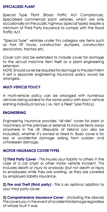  SPECIALISED PLANT Special Type Plant (Road Traffic Act Compliance). Specialised commercial plant vehicles, which are only occasionally on the public highway (special types) require a minimum of Third Party insurance to comply with the Road Traffic Act. “Special Type” vehicles under this category are items such as Fork lift trucks, construction dumpers, construction excavators, tractors etc. Cover can also be extended to include cover for damage to the actual machine item itself as a plant engineering extension. NOTE: Should cover be required for damage to the plant item it self a separate engineering insurance policy would be arranged.. MULTI VEHICLE POLICY A multi-vehicle policy can be arranged with numerous vehicles being added to the same policy with each vehicle earning individual bonus ( i.e. Not a Fleet Type Policy). ENGINEERING Engineering insurance provides “all risks” cover for plant or machinery at the premises or extends to include items away anywhere in the UK (Republic of Ireland can also be included), whether it’s owned or hired in. Basic cover is for loss or accidental damage arising from sudden and unforeseen damage. MOTOR INSURANCE COVER TYPES 1) Third Party Cover - This insures your liability to others in the case of a car crash or other motor vehicle incident. This includes death or injury to anybody (but not death or injury to employees while they are working, as they are covered by employers liability insurance. 2) Fire and Theft (third party) - This is an optional addition to your third party cover. 3) Comprehensive Insurance Cover - (Including the above) This covers you in the event of accidental damage regardless of whose fault it was. 