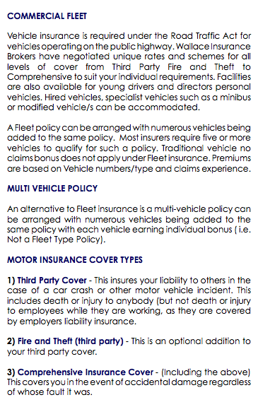  COMMERCIAL FLEET Vehicle insurance is required under the Road Traffic Act for vehicles operating on the public highway. Wallace Insurance Brokers have negotiated unique rates and schemes for all levels of cover from Third Party Fire and Theft to Comprehensive to suit your individual requirements. Facilities are also available for young drivers and directors personal vehicles. Hired vehicles, specialist vehicles such as a minibus or modified vehicle/s can be accommodated. A Fleet policy can be arranged with numerous vehicles being added to the same policy. Most insurers require five or more vehicles to qualify for such a policy. Traditional vehicle no claims bonus does not apply under Fleet insurance. Premiums are based on Vehicle numbers/type and claims experience. MULTI VEHICLE POLICY An alternative to Fleet insurance is a multi-vehicle policy can be arranged with numerous vehicles being added to the same policy with each vehicle earning individual bonus ( i.e. Not a Fleet Type Policy). MOTOR INSURANCE COVER TYPES 1) Third Party Cover - This insures your liability to others in the case of a car crash or other motor vehicle incident. This includes death or injury to anybody (but not death or injury to employees while they are working, as they are covered by employers liability insurance. 2) Fire and Theft (third party) - This is an optional addition to your third party cover. 3) Comprehensive Insurance Cover - (Including the above) This covers you in the event of accidental damage regardless of whose fault it was. 