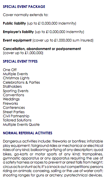  SPECIAL EVENT PACKAGE Cover normally extends to: Public liability (up to £10,000,000 Indemnity) Employer's liability (up to £10,000,000 Indemnity) Event equipment (cover up to £1,000,000 sum insured) Cancellation, abandonment or postponement (cover up to £1,000,000) SPECIAL EVENT TYPES One Off Multiple Events Christmas Lights Celebrations & Parties Stallholders Sporting Events Conventions Weddings Fireworks Conferences Street Parties Civil Partnership Tailored Solutions Multiple Events Quote NORMAL REFERRAL ACTIVITIES Dangerous activities include: fireworks or bonfires; inflatable play equipment; fairground rides or mechanical or electrical rides of any kind; ballooning or flying of any description; quad bikes, go-karts or motor sports of any kind; trampolines, gymnastic apparatus or any apparatus requiring the use of a safety harness or ropes to prevent or arrest falls from height; circus acts or stunt acts; it’s a knock-out competitions; persons riding on animals; canoeing, sailing or the use of water craft; shooting ranges for guns or archery; pyrotechnical devices. 