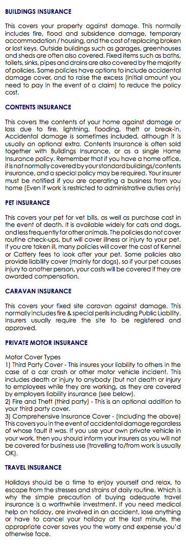 BUILDINGS INSURANCE This covers your property against damage. This normally includes fire, flood and subsidence damage, temporary accommodation / housing, and the cost of replacing broken or lost keys. Outside buildings such as garages, greenhouses and sheds are often also covered. Fixed items such as baths, toilets, sinks, pipes and drains are also covered by the majority of policies. Some policies have options to include accidental damage cover, and to raise the excess (Initial amount you need to pay in the event of a claim) to reduce the policy cost. CONTENTS INSURANCE This covers the contents of your home against damage or loss due to fire, lightning, flooding, theft or break-in. Accidental damage is sometimes included, although it is usually an optional extra. Contents Insurance is often sold together with Buildings Insurance, or as a single Home Insurance policy. Remember that if you have a home office, it is not normally covered by your standard buildings/contents insurance, and a special policy may be required. Your insurer must be notified if you are operating a business from you home (Even if work is restricted to administrative duties only) PET INSURANCE This covers your pet for vet bills, as well as purchase cost in the event of death. It is available widely for cats and dogs, and less frequently for other animals. The policies do not cover routine check-ups, but will cover illness or injury to your pet. If you are taken ill, many policies will cover the cost of Kennel or Cattery fees to look after your pet. Some policies also provide liability cover (mainly for dogs), so if your pet causes injury to another person, your costs will be covered if they are awarded compensation. CARAVAN INSURANCE This covers your fixed site caravan against damage. This normally includes fire & special perils including Public Liability. Insurers usually require the site to be registered and approved. PRIVATE MOTOR INSURANCE Motor Cover Types 1) Third Party Cover - This insures your liability to others in the case of a car crash or other motor vehicle incident. This includes death or injury to anybody (but not death or injury to employees while they are working, as they are covered by employers liability insurance (see below). 2) Fire and Theft (third party) - This is an optional addition to your third party cover. 3) Comprehensive Insurance Cover - (Including the above) This covers you in the event of accidental damage regardless of whose fault it was. If you use your own private vehicle in your work, then you should inform your insurers as you will not be covered for business use (travelling to/from work is usually OK). TRAVEL INSURANCE Holidays should be a time to enjoy yourself and relax, to escape from the stresses and strains of daily routine. Which is why the simple precaution of buying adequate travel insurance is a worthwhile investment. If you need medical help on holiday, are involved in an accident, lose anything or have to cancel your holiday at the last minute, the appropriate cover saves you the worry and expense you’d otherwise face. 